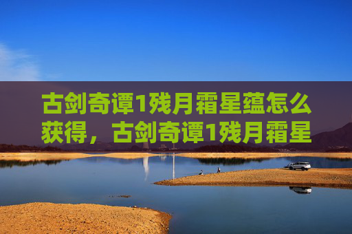 古剑奇谭1残月霜星蕴怎么获得,古剑奇谭1残月霜星蕴,深入探索隐藏的宝物与秘密 古剑奇谭1残月霜星蕴怎么获得,古剑奇谭1残月霜星蕴,深入探索隐藏的宝物与秘密