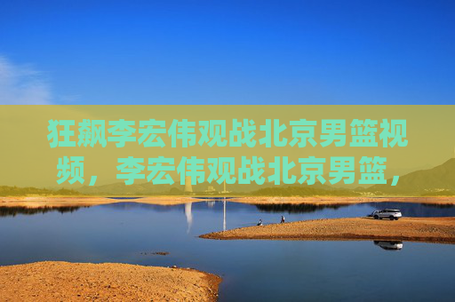 狂飙李宏伟观战北京男篮视频，李宏伟观战北京男篮，揭秘篮球场上的狂飙人生