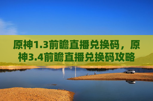 原神1.3前瞻直播兑换码，原神3.4前瞻直播兑换码攻略