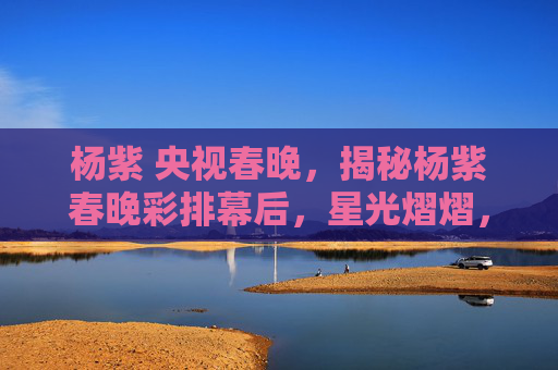 杨紫 央视春晚,揭秘杨紫春晚彩排幕后,星光熠熠,舞台背后的故事 杨紫 央视春晚,揭秘杨紫春晚彩排幕后,星光熠熠,舞台背后的故事