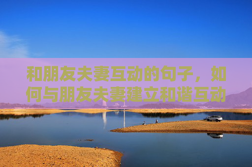 和朋友夫妻互动的句子，如何与朋友夫妻建立和谐互动关系