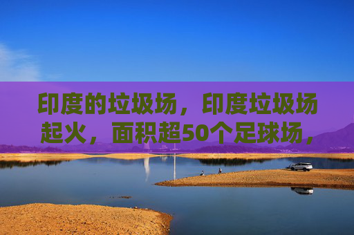 印度的垃圾场，印度垃圾场起火，面积超50个足球场，环保与安全的双重考验
