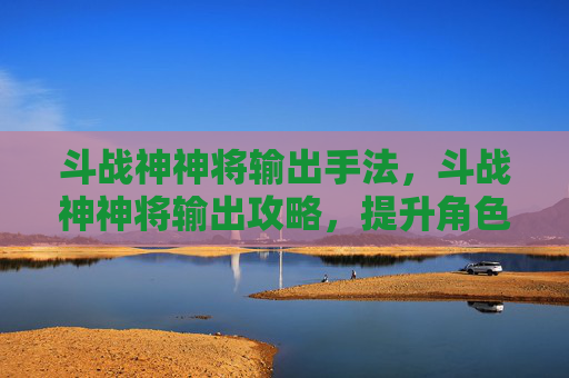 斗战神神将输出手法,斗战神神将输出攻略,提升角色实力的关键技巧 斗战神神将输出手法,斗战神神将输出攻略,提升角色实力的关键技巧