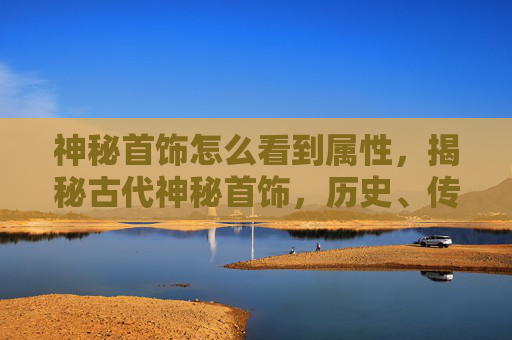 神秘首饰怎么看到属性,揭秘古代神秘首饰,历史、传说与现代价值 神秘首饰怎么看到属性,揭秘古代神秘首饰,历史、传说与现代价值