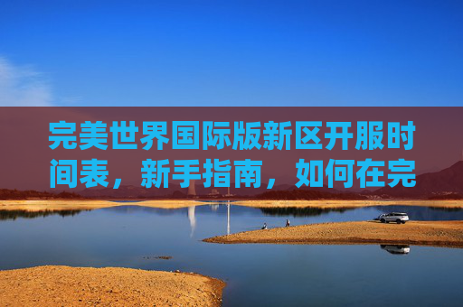 完美世界国际版新区开服时间表,新手指南,如何在完美世界国际版新区快速成长 完美世界国际版新区开服时间表,新手指南,如何在完美世界国际版新区快速成长