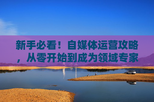 新手必看!自媒体运营攻略,从零开始到成为领域专家 新手必看!自媒体运营攻略,从零开始到成为领域专家