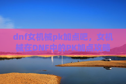 dnf女机械pk加点吧,女机械在DNF中的PK加点攻略 dnf女机械pk加点吧,女机械在DNF中的PK加点攻略