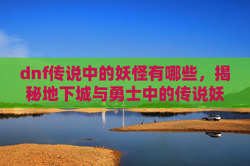 dnf传说中的妖怪有哪些，揭秘地下城与勇士中的传说妖怪——深渊之眼