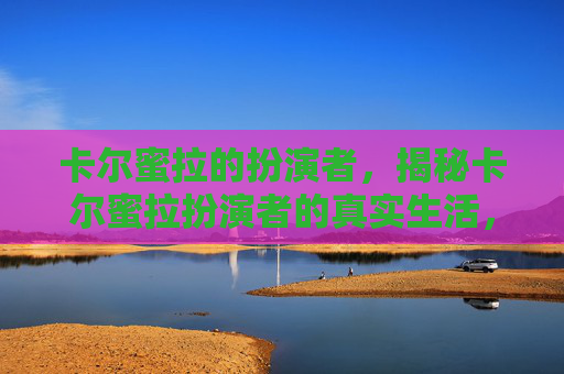 卡尔蜜拉的扮演者，揭秘卡尔蜜拉扮演者的真实生活，从荧幕到现实的转变