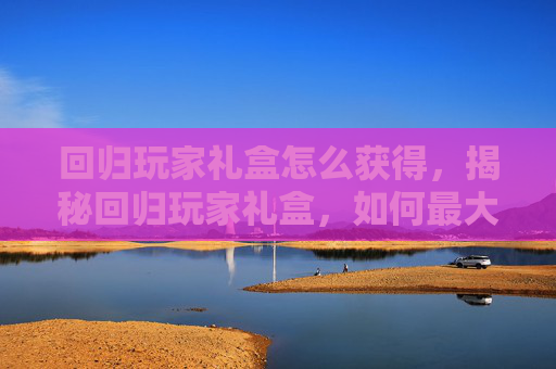 回归玩家礼盒怎么获得，揭秘回归玩家礼盒，如何最大化你的收获？