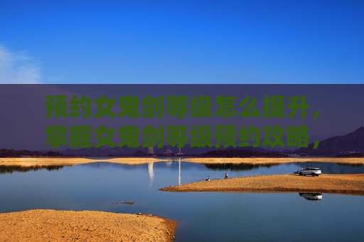 预约女鬼剑等级怎么提升,掌握女鬼剑等级预约攻略,提升你的游戏实力 预约女鬼剑等级怎么提升,掌握女鬼剑等级预约攻略,提升你的游戏实力