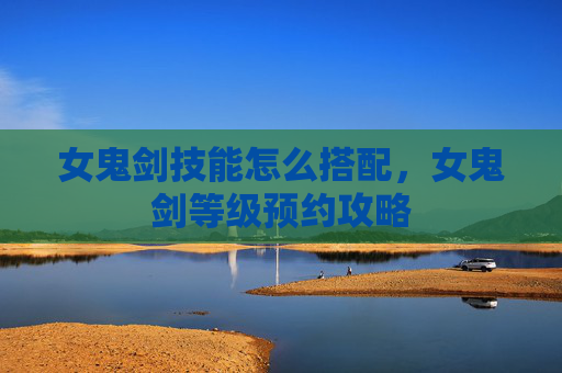 女鬼剑技能怎么搭配,女鬼剑等级预约攻略 女鬼剑技能怎么搭配,女鬼剑等级预约攻略
