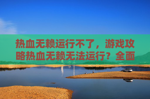 热血无赖运行不了,游戏攻略热血无赖无法运行?全面解析与解决策略 热血无赖运行不了,游戏攻略热血无赖无法运行?全面解析与解决策略