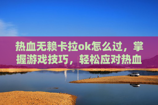 热血无赖卡拉ok怎么过,掌握游戏技巧,轻松应对热血无赖中的卡顿问题 热血无赖卡拉ok怎么过,掌握游戏技巧,轻松应对热血无赖中的卡顿问题