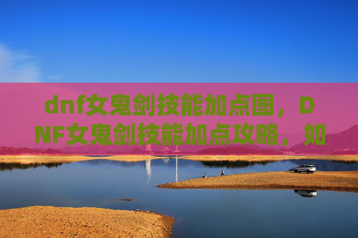 dnf女鬼剑技能加点图，DNF女鬼剑技能加点攻略，如何最大化你的输出与生存能力