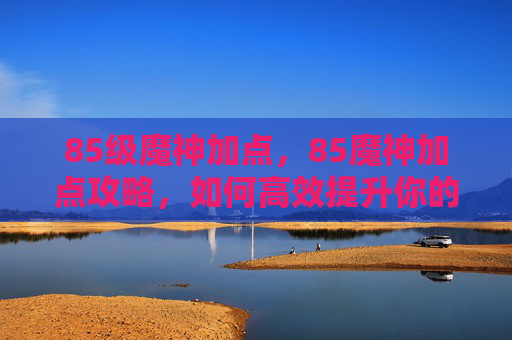 85级魔神加点，85魔神加点攻略，如何高效提升你的输出能力