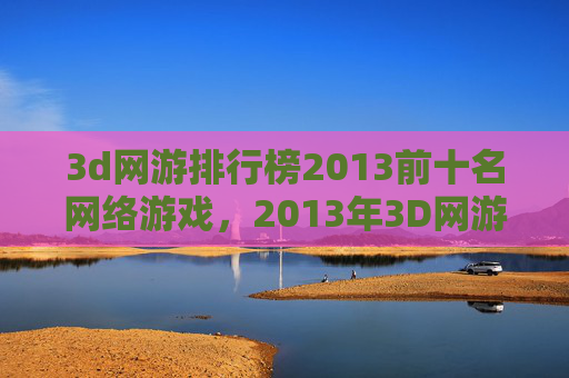 3d网游排行榜2013前十名网络游戏，2013年3D网游排行榜，探索游戏界的巅峰之作