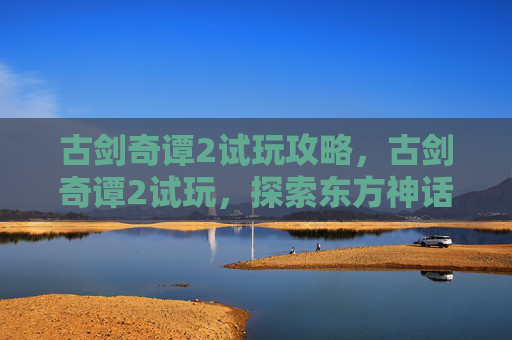 古剑奇谭2试玩攻略，古剑奇谭2试玩，探索东方神话的神秘世界