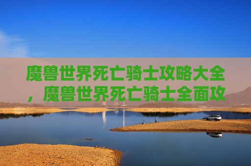 魔兽世界死亡骑士攻略大全，魔兽世界死亡骑士全面攻略，从新手到高手的必知技巧