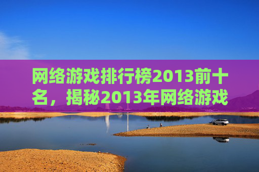 网络游戏排行榜2013前十名，揭秘2013年网络游戏排行榜，那些让你心动的游戏！