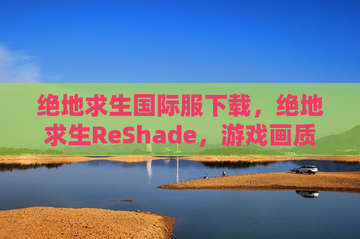绝地求生国际服下载，绝地求生ReShade，游戏画质提升终极攻略