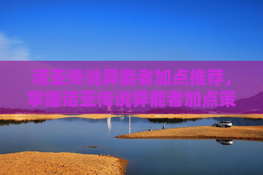 诺亚传说异能者加点推荐,掌握诺亚传说异能者加点策略,让你的角色更加强大 诺亚传说异能者加点推荐,掌握诺亚传说异能者加点策略,让你的角色更加强大