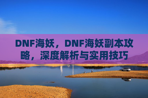 DNF海妖，DNF海妖副本攻略，深度解析与实用技巧