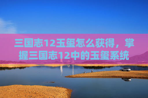 三国志12玉玺怎么获得，掌握三国志12中的玉玺系统，解锁你的帝王之路