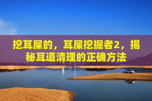 挖耳屎的，耳屎挖掘者2，揭秘耳道清理的正确方法