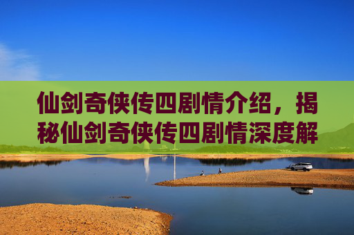 仙剑奇侠传四剧情介绍，揭秘仙剑奇侠传四剧情深度解析