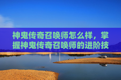 神鬼传奇召唤师怎么样，掌握神鬼传奇召唤师的进阶技巧，解锁召唤世界的秘密