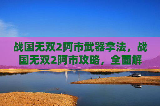 战国无双2阿市武器拿法，战国无双2阿市攻略，全面解析与技巧指南