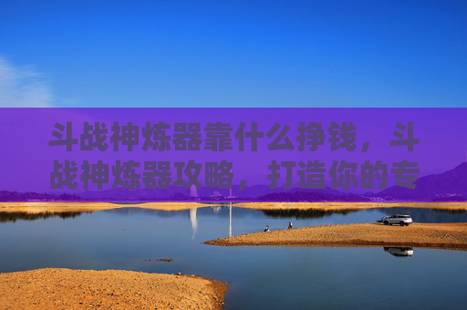 斗战神炼器靠什么挣钱，斗战神炼器攻略，打造你的专属神兵