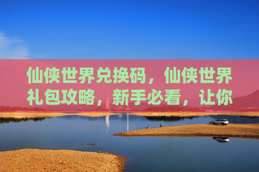 仙侠世界兑换码，仙侠世界礼包攻略，新手必看，让你快速提升战力
