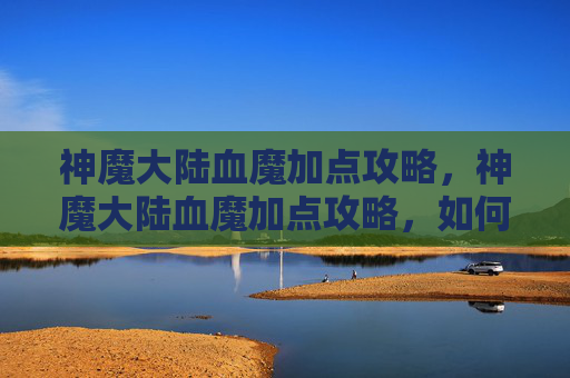 神魔大陆血魔加点攻略，神魔大陆血魔加点攻略，如何最大化你的战斗力