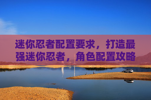 迷你忍者配置要求,打造最强迷你忍者,角色配置攻略 迷你忍者配置要求,打造最强迷你忍者,角色配置攻略