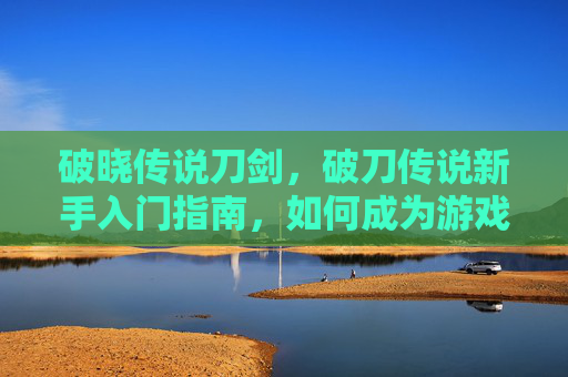 破晓传说刀剑，破刀传说新手入门指南，如何成为游戏中的高手？