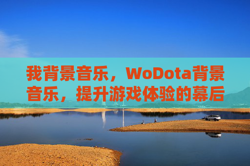 我背景音乐，WoDota背景音乐，提升游戏体验的幕后英雄