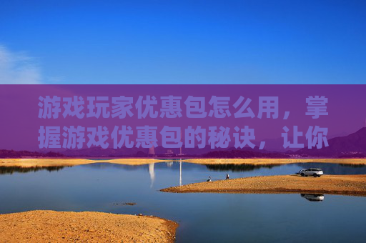 游戏玩家优惠包怎么用，掌握游戏优惠包的秘诀，让你在游戏中轻松领先一步！