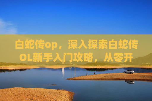 白蛇传op，深入探索白蛇传OL新手入门攻略，从零开始，步步为营