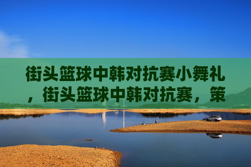 街头篮球中韩对抗赛小舞礼,街头篮球中韩对抗赛,策略与技巧全攻略 街头篮球中韩对抗赛小舞礼,街头篮球中韩对抗赛,策略与技巧全攻略