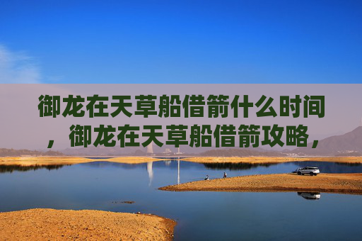 御龙在天草船借箭什么时间，御龙在天草船借箭攻略，如何在御龙在天中高效利用草船借箭技巧？