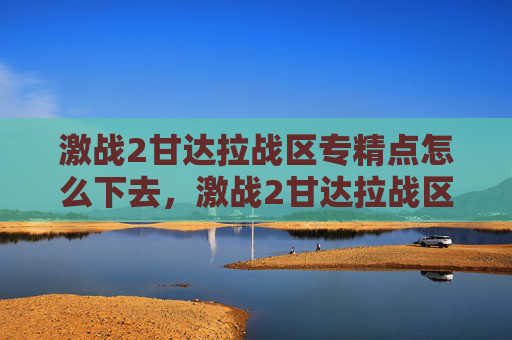 激战2甘达拉战区专精点怎么下去，激战2甘达拉战区全面攻略，深入探索与策略指南