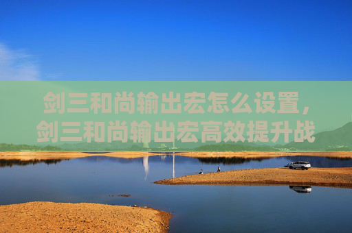 剑三和尚输出宏怎么设置，剑三和尚输出宏高效提升战斗效率的秘籍