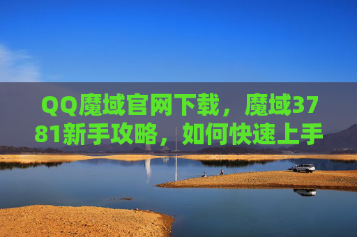 QQ魔域官网下载，魔域3781新手攻略，如何快速上手，成为游戏高手？