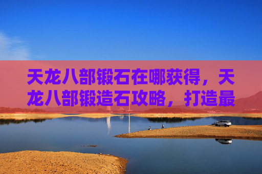 天龙八部锻石在哪获得，天龙八部锻造石攻略，打造最强装备的秘密