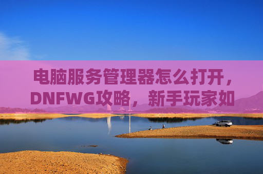 电脑服务管理器怎么打开，DNFWG攻略，新手玩家如何快速掌握游戏技巧