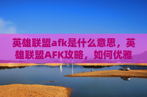 英雄联盟afk是什么意思，英雄联盟AFK攻略，如何优雅地离开游戏，享受生活