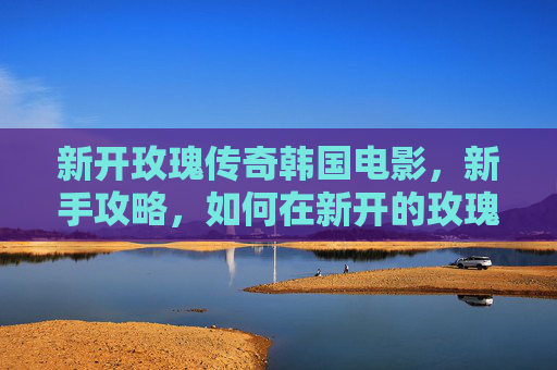 新开玫瑰传奇韩国电影,新手攻略,如何在新开的玫瑰传奇中崭露头角 新开玫瑰传奇韩国电影,新手攻略,如何在新开的玫瑰传奇中崭露头角