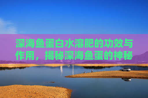 深海鱼蛋白水溶肥的功效与作用,揭秘深海鱼蛋的神秘魅力与健康益处 深海鱼蛋白水溶肥的功效与作用,揭秘深海鱼蛋的神秘魅力与健康益处